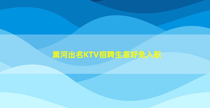 黑河出名KTV招聘生意好免入职